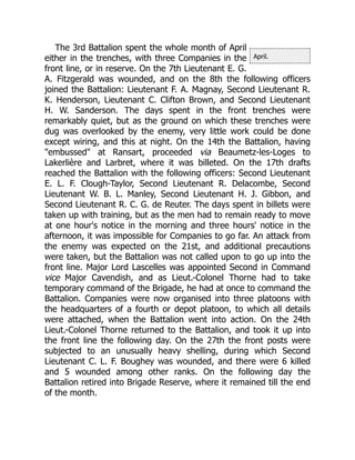 April.
The 3rd Battalion spent the whole month of April
either in the trenches, with three Companies in the
front line, or in reserve. On the 7th Lieutenant E. G.
A. Fitzgerald was wounded, and on the 8th the following officers
joined the Battalion: Lieutenant F. A. Magnay, Second Lieutenant R.
K. Henderson, Lieutenant C. Clifton Brown, and Second Lieutenant
H. W. Sanderson. The days spent in the front trenches were
remarkably quiet, but as the ground on which these trenches were
dug was overlooked by the enemy, very little work could be done
except wiring, and this at night. On the 14th the Battalion, having
"embussed" at Ransart, proceeded via Beaumetz-les-Loges to
Lakerlière and Larbret, where it was billeted. On the 17th drafts
reached the Battalion with the following officers: Second Lieutenant
E. L. F. Clough-Taylor, Second Lieutenant R. Delacombe, Second
Lieutenant W. B. L. Manley, Second Lieutenant H. J. Gibbon, and
Second Lieutenant R. C. G. de Reuter. The days spent in billets were
taken up with training, but as the men had to remain ready to move
at one hour's notice in the morning and three hours' notice in the
afternoon, it was impossible for Companies to go far. An attack from
the enemy was expected on the 21st, and additional precautions
were taken, but the Battalion was not called upon to go up into the
front line. Major Lord Lascelles was appointed Second in Command
vice Major Cavendish, and as Lieut.-Colonel Thorne had to take
temporary command of the Brigade, he had at once to command the
Battalion. Companies were now organised into three platoons with
the headquarters of a fourth or depot platoon, to which all details
were attached, when the Battalion went into action. On the 24th
Lieut.-Colonel Thorne returned to the Battalion, and took it up into
the front line the following day. On the 27th the front posts were
subjected to an unusually heavy shelling, during which Second
Lieutenant C. L. F. Boughey was wounded, and there were 6 killed
and 5 wounded among other ranks. On the following day the
Battalion retired into Brigade Reserve, where it remained till the end
of the month.
 