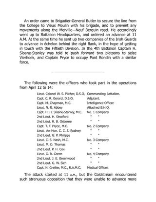 An order came to Brigadier-General Butler to secure the line from
the College to Vieux Moulin with his brigade, and to prevent any
movements along the Merville—Neuf Berquin road. He accordingly
went up to Battalion Headquarters, and ordered an advance at 11
A.M. At the same time he sent up two companies of the Irish Guards
to advance in échelon behind the right flank, in the hope of getting
in touch with the Fiftieth Division. In the 4th Battalion Captain H.
Sloane-Stanley was told to push forward two platoons to seize
Vierhoek, and Captain Pryce to occupy Pont Rondin with a similar
force.
The following were the officers who took part in the operations
from April 12 to 14:
Lieut.-Colonel W. S. Pilcher, D.S.O. Commanding Battalion.
Capt. C. R. Gerard, D.S.O. Adjutant.
Capt. M. Chapman, M.C. Intelligence Officer.
Lieut. N. R. Abbey Attached B.H.Q.
Capt. H. H. Sloane-Stanley, M.C. No. 1 Company.
2nd Lieut. H. Stratford " "
2nd Lieut. R. B. Osborne " "
Capt. T. T. Pryce, M.C. No. 2 Company.
Lieut. the Hon. C. C. S. Rodney " "
2nd Lieut. G. P. Philipps " "
Lieut. C. S. Nash, M.C. No. 3 Company.
Lieut. M. D. Thomas " "
2nd Lieut. P. H. Cox " "
Lieut. G. R. Green No. 4 Company.
2nd Lieut. J. E. Greenwood " "
2nd Lieut. G. W. Sich " "
Capt. N. Grellier, M.C., R.A.M.C. Medical Officer.
The attack started at 11 a.m., but the Coldstream encountered
such strenuous opposition that they were unable to advance more
 