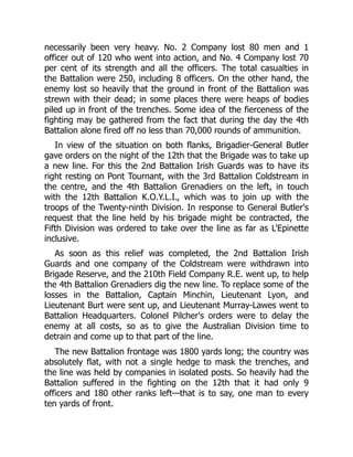 necessarily been very heavy. No. 2 Company lost 80 men and 1
officer out of 120 who went into action, and No. 4 Company lost 70
per cent of its strength and all the officers. The total casualties in
the Battalion were 250, including 8 officers. On the other hand, the
enemy lost so heavily that the ground in front of the Battalion was
strewn with their dead; in some places there were heaps of bodies
piled up in front of the trenches. Some idea of the fierceness of the
fighting may be gathered from the fact that during the day the 4th
Battalion alone fired off no less than 70,000 rounds of ammunition.
In view of the situation on both flanks, Brigadier-General Butler
gave orders on the night of the 12th that the Brigade was to take up
a new line. For this the 2nd Battalion Irish Guards was to have its
right resting on Pont Tournant, with the 3rd Battalion Coldstream in
the centre, and the 4th Battalion Grenadiers on the left, in touch
with the 12th Battalion K.O.Y.L.I., which was to join up with the
troops of the Twenty-ninth Division. In response to General Butler's
request that the line held by his brigade might be contracted, the
Fifth Division was ordered to take over the line as far as L'Epinette
inclusive.
As soon as this relief was completed, the 2nd Battalion Irish
Guards and one company of the Coldstream were withdrawn into
Brigade Reserve, and the 210th Field Company R.E. went up, to help
the 4th Battalion Grenadiers dig the new line. To replace some of the
losses in the Battalion, Captain Minchin, Lieutenant Lyon, and
Lieutenant Burt were sent up, and Lieutenant Murray-Lawes went to
Battalion Headquarters. Colonel Pilcher's orders were to delay the
enemy at all costs, so as to give the Australian Division time to
detrain and come up to that part of the line.
The new Battalion frontage was 1800 yards long; the country was
absolutely flat, with not a single hedge to mask the trenches, and
the line was held by companies in isolated posts. So heavily had the
Battalion suffered in the fighting on the 12th that it had only 9
officers and 180 other ranks left—that is to say, one man to every
ten yards of front.
 