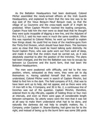 As the Battalion Headquarters had been destroyed, Colonel
Pilcher assembled the newly-arrived officers at the Irish Guards
Headquarters, and explained to them that the new line was to be
dug east of the Vieux Berquin—Neuf Berquin road, so that the
village of La Couronne and the cross-roads south of it might be
protected. When Captain Minchin reached the leading companies,
Captain Pryce told him the men were so dead beat that he thought
they were quite incapable of digging a new line, and the Adjutant of
the K.O.Y.L.I. said his men were in much the same condition. When
this was reported to Colonel Pilcher, he went up himself to explain
how things stood. He could find no trace of the machine-guns from
the Thirty-first Division, which should have been there. The Germans
were so close that they could be heard talking quite distinctly. He
found Captain Pryce, who was quite worn out from want of sleep,
and made it clear that the orders must be carried out, as it was
absolutely essential to alter the position of the trenches. The plans
had been changed, and the line the Battalion was now to occupy lay
between La Couronne and the burnt farm, that had been the
Battalion Headquarters.
The men were awakened with difficulty, and led to the new
position, where, exhausted as they were, they were set to dig
themselves in. Having satisfied himself that the orders were
understood, Colonel Pilcher went in search of Captain Minchin, but
failed to find him in the dark. The field company of R.E., that was to
have been sent up to help, did not appear, and as there were only
14 men left in No. 4 Company, and 30 in No. 2, a continuous line of
trenches was out of the question. Captain Minchin, therefore,
ordered them to dig rifle-pits, capable of holding three or four men
at intervals, and even so there were gaps of considerable length
between companies. So utterly weary were the men that it was not
at all easy to make them understand what had to be done, and
naturally the darkness did not help to simplify matters. No. 1
Company, under Captain H. Sloane-Stanley, had gone too far to the
right, and instead of being up to the burnt farm was some 200 yards
 