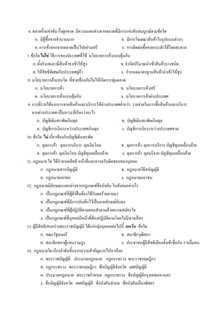6. ตลาดกึงแข่งขัน กึงผูกขาด มีความแตกต่างจากตลาดทีมีการแข่งขันสมบูรณ์ตามข้อใด
      ก. มีผู้ซื้อขายจ่านวนมาก                             ข. มีการโฆษณาสินค้าในรูปแบบต่างๆ
      ค. การเข้าออกจากตลาดเป็นไปอย่างเสรี                  ง. การติดต่อซื้อขายกระท่าได้โดยสะดวก
7. ข้อใด ไม่ใช่ วิธีการของประเทศที่ใช้ นโยบายการค้าแบบคุ้มกัน
    ก. ตั้งกําแพงภาษีสินค้าขาเข้าให้สูง                    ข. จํากัดปริมาณนําเข้าสินค้าบางชนิด
    ค. ให้สิทธิพิเศษกับประเทศคู่ค้า                        ง. กําหนดมาตรฐานสินค้านําเข้าให้สูง
 8. นโยบายการค้าแบบใด ที่ช่วยป้องกันไม่ให้เกิดการทุ่มตลาด
      ก. นโยบายการค้า                                      ข. นโยบายการค้าเสรี
      ค. นโยบายการค้าแบบคุ้มกัน                            ง. นโยบายการค้าต่างประเทศ
 9. การที่รายได้จากการขายสินค้าและบริการให้ต่างประเทศต่ํากว่า รายจ่ายในการซื้อสินค้าและบริการ
    จากต่างประเทศ เป็นภาวะที่เรียกว่าอะไร
        ก. บัญชีเดินสะพัดเกินดุล                           ข. บัญชีเดินสะพัดเกินดุล
        ค. บัญชีการเงินระหว่างประเทศเกินดุล                ง. บัญชีการเงินระหว่างประเทศขาด
10. ข้อใด ไม่ เกี่ยวข้องกับบัญชีเดินสะพัด
        ก. ดุลการค้า ดุลการบริการ ดุลเงินโอน               ข. ดุลการค้า ดุลการบริการ บัญชีทุนเคลื่อนย้าย
        ค. ดุลการค้า ดุลเงินโอน บัญชีทุนเคลื่อนย้าย         ง. ดุลการค้า ดุลบริจาค บัญชีทุนเคลื่อนย้าย
11. กฎหมาย ใด ได้กําหนดสิทธิ หน้าที่และความรับผิดชอบของบุคคล
           ก. กฎหมายสารบัญญัติ                             ข. กฎหมายวิธีสบัญญัติ
           ค. กฎหมายเอกชน                                  ง. กฎหมายมหาชน
12. กฎหมายมีลักษณะแตกต่างจากกฎเกณฑ์ข้อบังคับ ในสังคมอย่างไร
           ก. เป็นกฎเกณฑ์ที่ผู้ฝ่าฝืนต้องได้รับผลร้ายตามมา
           ข. เป็นกฎเกณฑ์ที่มีการบันทึกไว้เป็นลายลักษณ์อักษร
           ค. เป็นกฎเกณฑ์ที่ผู้ปฎิบัติตามยอมทําตามด้วยความสมัครใจ
           ง. เป็นกฎเกณฑ์ที่บุคคลมีหน้าที่ต้องปฎิบัติตามโดยไม่มีทางเลือก
13. ผู้มีสิทธิเสนอร่างพระราชบัญญัติ ได้แก่กลุ่มบุคคลต่อไปนี้ ยกเว้น ข้อใด
           ก. คณะรัฐมนตรี                                  ข. สมาชิกวุฒิสภา
           ค. สมาชิกสภาผู้แทนราษฎร                         ง. ประชาชนผู้มีสิทธิเลือกตั้งเข้าชื่อกัน 5 หมื่นคน
14. กฎหมายใด เรียงลําดับชั้นจากความสําคัญมากไปหาน้อย
           ก. พระราชบัญญัติ ประมวลกฎหมาย กฎกระทรวง พระราชกฤษฎีกา
           ข. กฎกระทรวง พระราชกฤษฎีกา ข้อบัญญัติจังหวัด เทศบัญญัติ
           ค. ประมวลกฎหมาย พระราชกําหนด กฎกระทรวง ข้อบัญญัติกรุงเทพมหานคร
           ง. ข้อบัญญัติจังหวัด เทศบัญญัติ ข้อบังคับ ตําบล ข้อบังคับเมืองพัทยา
 