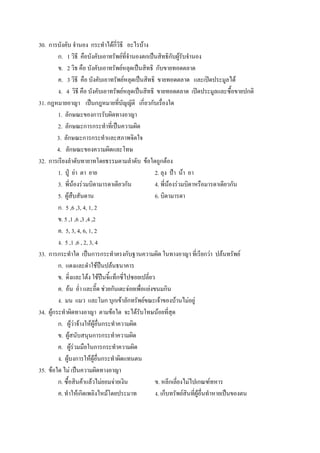 30. การบังคับ จํานอง กระทําได้กี่วิธี อะไรบ้าง
         ก. 1 วิธี คือบังคับเอาทรัพย์ที่จํานองตกเป็นสิทธิกับผู้รับจํานอง
         ข. 2 วิธ คือ บังคับเอาทรัพย์หลุดเป็นสิทธิ กับขายทอดตลาด
         ค. 3 วิธี คือ บังคับเอาทรัพย์หลุดเป็นสิทธิ ขายทอดตลาด และเปิดประมูลได้
         ง. 4 วิธี คือ บังคับเอาทรัพย์หลุดเป็นสิทธิ ขายทอดตลาด เปิดประมูลและซื้อขายปกติ
31. กฎหมายอาญา เป็นกฎหมายที่บัญญัติ เกี่ยวกับเรื่องใด
         1. ลักษณะของการรับผิดทางอาญา
         2. ลักษณะการกระทําที่เป็นความผิด
         3. ลักษณะการกระทําและสภาพจิตใจ
         4. ลักษณะของความผิดและโทษ
32. การเรียงลําดับทายาทโดยธรรมตามลําดับ ข้อใดถูกต้อง
         1. ปู่ ย่า ตา ยาย                           2. ลุง ป้า น้า อา
         3. พี่น้องร่วมบิดามารดาเดียวกัน             4. พี่น้องร่วมบิดาหรือมารดาเดียวกัน
         5. ผู้สืบสันดาน                             6. บิดามารดา
         ก. 5 ,6 ,3, 4, 1, 2
         ข. 5 ,1 ,6 ,3 ,4 ,2
         ค. 5, 3, 4, 6, 1, 2
         ง. 5 ,1 ,6 , 2, 3, 4
33. การกระทําใด เป็นการกระทําตรงกับฐานความผิด ในทางอาญา ที่เรียกว่า ปล้นทรัพย์
         ก. แดงและดําใช้ปืนปล้นธนาคาร
         ข. ดิ่งและโต้ง ใช้ปืนจี้แท็กซี่ไปซอยเปลี่ยว
         ค. อ้น อ่ํา และอี๊ด ช่วยกันเตะจ่อยเพื่อแย่งขนมกิน
         ง. มน แมว และโมก บุกเข้าลักทรัพย์ขณะเจ้าของบ้านไม่อยู่
34. ผู้กระทําผิดทางอาญา ตามข้อใด จะได้รับโทษน้อยที่สุด
         ก. ผู้ว่าจ้างให้ผู้อื่นกระทําความผิด
         ข. ผู้สนับสนุนการกระทําความผิด
         ค. ผู้ร่วมมือในการกระทําความผิด
         ง. ผู้บงการให้ผู้อื่นกระทําผิดแทนตน
35. ข้อใด ไม่ เป็นความผิดทางอาญา
         ก. ซื้อสินค้าแล้วไม่ยอมจ่ายเงิน             ข. หลีกเลี่ยงไม่ไปเกณฑ์ทหาร
         ค. ทําให้เกิดเพลิงไหม้โดยประมาท             ง. เก็บทรัพย์สินที่ผู้อื่นทําหายเป็นของตน
 