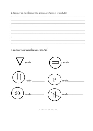 2. สัญญาณจราจร กับ เครื่องหมายจราจร มีความแตกต่างกันอย่างไร อธิบายเป็นข้อๆ
...................................................................................................................................................................................
...................................................................................................................................................................................
...................................................................................................................................................................................
...................................................................................................................................................................................
...................................................................................................................................................................................
...................................................................................................................................................................................
...................................................................................................................................................................................
...................................................................................................................................................................................
...................................................................................................................................................................................

3. จงอธิบายความหมายของเครื่องหมายจราจร ต่อไปนี้




                                 หมายถึง.....................................                                                 หมายถึง.......................................




                                     หมายถึง..............................                           P                     หมายถึง........................................




        50                       หมายถึง...............................                                                   หมายถึง......................................




                                                                    ===== === =====
 
