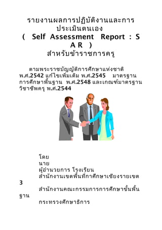 รายงานผลการปฏิบัติงานและการ
ประเมินตนเอง
( Self Assessment Report : S
A R )
สำาหรับข้าราชการครู
ตามพระราชบัญญัติการศึกษาแห่งชาติ
พ.ศ.2542 แก้ไขเพิ่มเติม พ.ศ.2545 มาตรฐาน
การศึกษาพื้นฐาน พ.ศ.2548 และเกณฑ์มาตรฐาน
วิชาชีพครู พ.ศ.2544
โดย
นาย
ผู้อำานวยการ โรงเรียน
สำานักงานเขตพื้นที่กาศึกษาเชียงรายเขต
3
สำานักงานคณะกรรมการการศึกษาขั้นพื้น
ฐาน
กระทรวงศึกษาธิการ
 
