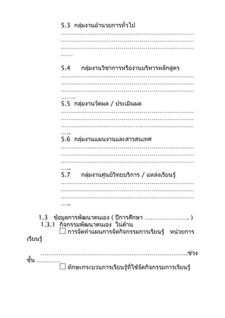 5.3 กลุ่มงานอำานวยการทั่วไป
…………………………………………………………
…………………………………………………………
…………………………………………………………
……
5.4 กลุ่มงานวิชาการหรืองานบริหารหลักสูตร
…………………………………………………………
…………………………………………………………
…………………………………………………………
…….
5.5 กลุ่มงานวัดผล / ประเมินผล
…………………………………………………………
…………………………………………………………
…………………………………………………………
…..
5.6 กลุ่มงานแผนงานและสารสนเทศ
…………………………………………………………
…………………………………………………………
…………………………………………………………
…..
5.7 กลุ่มงานศูนย์วิทยบริการ / แหล่งเรียนรู้
…………………………………………………………
…………………………………………………………
…………………………………………………………
…..
1.3 ข้อมูลการพัฒนาตนเอง ( ปีการศึกษา …………………. )
1.3.1 กิจกรรมพัฒนาตนเอง ในด้าน
การจัดทำาแผนการจัดกิจกรรมการเรียนรู้ หน่วยการ
เรียนรู้
……………………………………………………………….ช่วง
ชั้น …………
ทักษะกระบวนการเรียนรู้ที่ใช้จัดกิจกรรมการเรียนรู้
 