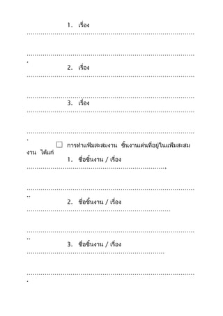 1. เรื่อง
…………………………………………………………………………
…………………………………………………………………………
.
2. เรื่อง
…………………………………………………………………………
…………………………………………………………………………
3. เรื่อง
…………………………………………………………………………
…………………………………………………………………………
.
การทำาแฟ้มสะสมงาน ชิ้นงานเด่นที่อยู่ในแฟ้มสะสม
งาน ได้แก่
1. ชื่อชิ้นงาน / เรื่อง
…………………………………………………………….
…………………………………………………………………………
..
2. ชื่อชิ้นงาน / เรื่อง
………………………………………………………………
…………………………………………………………………………
..
3. ชื่อชิ้นงาน / เรื่อง
……………………………………………………………
…………………………………………………………………………
.
 