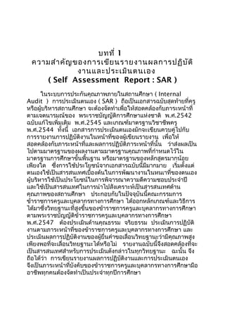 บทที่ 1
ความสำาคัญของการเขียนรายงานผลการปฏิบัติ
งานและประเมินตนเอง
( Self Assessment Report : SAR )
ในระบบการประกันคุณภาพภายในสถานศึกษา ( Internal
Audit ) การประเมินตนเอง ( SAR ) ถือเป็นเอกสารฉบับสุดท้ายที่ครู
หรือผู้บริหารสถานศึกษา จะต้องจัดทำาเพื่อให้สอดคล้องกับภาระหน้าที่
ตามเจตนารมณ์ของ พระราชบัญญัติการศึกษาแห่งชาติ พ.ศ.2542
ฉบับแก้ไขเพิ่มเติม พ.ศ.2545 และเกณฑ์มาตรฐานวิชาชีพครู
พ.ศ.2544 ทั้งนี้ เอกสารการประเมินตนเองมักจะเขียนควบคู่ไปกับ
การรายงานการปฏิบัติงานในหน้าที่ของผู้เขียนรายงาน เพื่อให้
สอดคล้องกับภาระหน้าที่และผลการปฏิบัติภาระหน้าที่นั้น ว่าส่งผลเป็น
ไปตามมาตรฐานของผลงานตามมาตรฐานคุณภาพที่กำาหนดไว้ใน
มาตรฐานการศึกษาขั้นพื้นฐาน หรือมาตรฐานของหลักสูตรมากน้อย
เพียงใด ซึ่งการใช้ประโยชน์จากเอกสารฉบับนี้มีมากมาย เริ่มตั้งแต่
ตนเองใช้เป็นสารสนเทศเบื้องต้นในการพัฒนางานในหนเาที่ของตนเอง
ผู้บริหารใช้เป็นประโยชน์ในการพิจารณาความดีความชอบประจำาปี
และใช้เป็นสารสนเทศในการนำาไปสังเคราะห์เป็นสารสนเทศด้าน
คุณภาพของสถานศึกษา ประกอบกับในปัจจุบันนี้คณะกรรมการ
ข้าราชการครูและบุคลากรทางการศึกษา ได้ออกหลักเกณฑ์และวิธีการ
ได้มาซึ่งวิทยฐานะที่สูงขึ้นของข้าราชการครูและบุคลากรทางการศึกษา
ตามพระราชบัญญัติข้าราชการครูและบุคลากรทางการศึกษา
พ.ศ.2547 ต้องประเมินด้านคุณธรรม จริยธรรม ประเมินการปฏิบัติ
งานตามภาระหน้าที่ของข้าราชการครูและบุคลากรทางการศึกษา และ
ประเมินผลการปฏิบัติงานของผู้ยื่นคำาขอเลื่อนวิทยฐานะว่ามีคุณภาพสูง
เพียงพอที่จะเลื่อนวิทยฐานะได้หรือไม่ รายงานฉบับนี้จึงสอดคล้องที่จะ
เป็นสารสนเทศสำาหรับการประเมินดังกล่าวในทุกวิทยฐานะ ฉะนั้น จึง
ถือได้ว่า การเขียนรายงานผลการปฏิบัติงานและการประเมินตนเอง
จึงเป็นภาระหน้าที่บังคับของข้าราชการครูและบุคลากรทางการศึกษามือ
อาชีพทุกคนต้องจัดทำาเป็นประจำาทุกปีการศึกษา
 