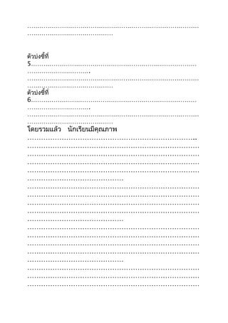 …………………………………………………………………………
……………………………………
ตัวบ่งชี้ที่
5………………………………………………………………………
………………………….
…………………………………………………………………………
……………………………………
ตัวบ่งชี้ที่
6………………………………………………………………………
………………………….
…………………………………………………………………………
……………………………………
โดยรวมแล้ว นักเรียนมีคุณภาพ
………………………………………………………………..
…………………………………………………………………
…………………………………………………………………
…………………………………………………………………
…………………………………………………………………
……………………………………
…………………………………………………………………
…………………………………………………………………
…………………………………………………………………
…………………………………………………………………
……………………………………
…………………………………………………………………
…………………………………………………………………
…………………………………………………………………
…………………………………………………………………
……………………………………
…………………………………………………………………
…………………………………………………………………
…………………………………………………………………
 