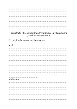 …………………………………………………………………………
…………………………………………………………………………
…………………………………………………………………………
…………………………………………………………………………
…………………………………………………………………………
…………………………………………………………………………
…………………………………………………………………………
…………………………………………………………………………
…………………………………………………………………………
( ข้อมูลอ้างอิง ปพ. ,แบบบันทึกพฤติกรรมนักเรียน , สรุปแบบสอบถาม
,การเข้าร่วมกิจกรรม ฯลฯ )
5. สรุป อภิปรายผล และข้อเสนอแนะ
สรุป
…………………………………………………………………………
…………………………………………………………………………
…………………………………………………………………………
…………………………………………………………………………
…………………………………….
…………………………………………………………………………
…………………………………………………………………………
…………………………………………………………………………
…………………………………………………………………………
…………………………………………………………………………
…………………………………………………………………………
…………………………………………………………………………
……………………………………
อภิปรายผล
…………………………………………………………………………
…………………………………………………………………………
…………………………………………………………………………
…………………………………………………………………………
…………………………………….
…………………………………………………………………………
…………………………………………………………………………
…………………………………………………………………………
 