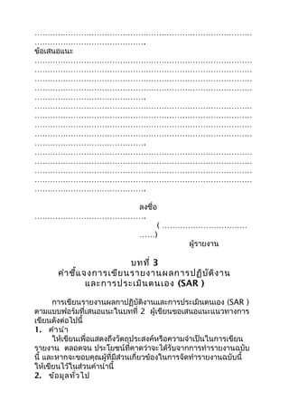 …………………………………………………………………………
…………………………………….
ข้อเสนอแนะ
…………………………………………………………………………
…………………………………………………………………………
…………………………………………………………………………
…………………………………………………………………………
…………………………………….
…………………………………………………………………………
…………………………………………………………………………
…………………………………………………………………………
…………………………………………………………………………
…………………………………….
…………………………………………………………………………
…………………………………………………………………………
…………………………………………………………………………
…………………………………………………………………………
…………………………………….
ลงชื่อ
…………………………………….
( ……………………………
……)
ผู้รายงาน
บทที่ 3
คำาชี้แจงการเขียนรายงานผลการปฏิบัติงาน
และการประเมินตนเอง (SAR )
การเขียนรายงานผลกาปฏิบัติงานและการประเมินตนเอง (SAR )
ตามแบบฟอร์มที่เสนอแนะในบทที่ 2 ผู้เขียนขอเสนอแนะแนวทางการ
เขียนดังต่อไปนี้
1. คำานำา
ให้เขียนเพื่อแสดงถึงวัตถุประสงค์หรือความจำาเป็นในการเขียน
รายงาน ตลอดจน ประโยชน์ที่คาดว่าจะได้รับจากการทำารายงานฉบับ
นี้ และหากจะขอบคุณผู้ที่มีส่วนเกี่ยวข้องในการจัดทำารายงานฉบับนี้
ให้เขียนไว้ในส่วนคำานำานี้
2. ข้อมูลทั่วไป
 