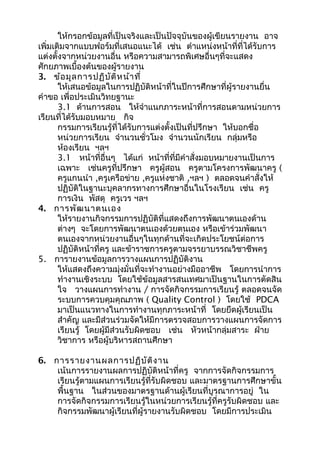 ให้กรอกข้อมูลที่เป็นจริงและเป็นปัจจุบันของผู้เขียนรายงาน อาจ
เพิ่มเติมจากแบบฟอร์มที่เสนอแนะได้ เช่น ตำาแหน่งหน้าที่ที่ได้รับการ
แต่งตั้งจากหน่วยงานอื่น หรือความสามารถพิเศษอื่นๆที่จะแสดง
ศักยภาพเบื้องต้นของผู้รายงาน
3. ข้อมูลการปฏิบัติหน้าที่
ให้เสนอข้อมูลในการปฏิบัติหน้าที่ในปีการศึกษาที่ผู้รายงานยื่น
คำาขอ เพื่อประเมินวิทยฐานะ
3.1 ด้านการสอน ให้จำาแนกภาระหน้าที่การสอนตามหน่วยการ
เรียนที่ได้รับมอบหมาย กิจ
กรรมการเรียนรู้ที่ได้รับการแต่งตั้งเป็นที่ปรึกษา ให้บอกชื่อ
หน่วยการเรียน จำานวนชั่วโมง จำานวนนักเรียน กลุ่มหรือ
ห้องเรียน ฯลฯ
3.1 หน้าที่อื่นๆ ได้แก่ หน้าที่ที่มีคำาสั่งมอบหมายงานเป็นการ
เฉพาะ เช่นครูที่ปรึกษา ครูผู้สอน ครูตามโครงการพัฒนาครู (
ครูแกนนำา ,ครูเครือข่าย ,ครูแห่งชาติ ,ฯลฯ ) ตลอดจนคำาสั่งให้
ปฏิบัติในฐานะบุคลากรทางการศึกษาอื่นในโรงเรียน เช่น ครู
การเงิน พัสดุ ครูเวร ฯลฯ
4. การพัฒนาตนเอง
ให้รายงานกิจกรรมการปฏิบัติที่แสดงถึงการพัฒนาตนเองด้าน
ต่างๆ จะโดยการพัฒนาตนเองด้วยตนเอง หรือเข้าร่วมพัฒนา
ตนเองจากหน่วยงานอื่นๆในทุกด้านที่จะเกิดประโยชน์ต่อการ
ปฏิบัติหน้าที่ครู และข้าราชการครูตามจรรยาบรรณวิชาชีพครู
5. การายงานข้อมูลการวางแผนการปฏิบัติงาน
ให้แสดงถึงความมุ่งมั่นที่จะทำางานอย่างมืออาชีพ โดยการนำาการ
ทำางานเชิงระบบ โดยใช้ข้อมูลสารสนเทศมาเป็นฐานในการตัดสิน
ใจ วางแผนการทำางาน / การจัดกิจกรรมการเรียนรู้ ตลอดจนจัด
ระบบการควบคุมคุณภาพ ( Quality Control ) โดยใช้ PDCA
มาเป็นแนวทางในการทำางานทุกภาระหน้าที่ โดยยึดผู้เรียนเป็น
สำาคัญ และมีส่วนร่วมจัดให้มีการตรวจสอบการวางแผนการจัดการ
เรียนรู้ โดยผู้มีส่วนรับผิดชอบ เช่น หัวหน้ากลุ่มสาระ ฝ่าย
วิชาการ หรือผู้บริหารสถานศึกษา
6. การรายงานผลการปฏิบัติงาน
เน้นการรายงานผลการปฏิบัติหน้าที่ครู จากการจัดกิจกรรมการ
เรียนรู้ตามแผนการเรียนรู้ที่รับผิดชอบ และมาตรฐานการศึกษาขั้น
พื้นฐาน ในส่วนของมาตรฐานด้านผู้เรียนที่บูรณาการอยู่ ใน
การจัดกิจกรรมการเรียนรู้ในหน่วยการเรียนรู้ที่ครูรับผิดชอบ และ
กิจกรรมพัฒนาผู้เรียนที่ผู้รายงานรับผิดชอบ โดยมีการประเมิน
 