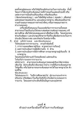 ผลทั้งครูผู้สอนเอง หรือให้ผู้เรียนมีส่วนร่วมในการประเมิน ทั้งนี้
โดยการใช้เกณฑ์ระดับคุณภาพที่กำาหนดในแต่ละตัวบ่งชี้ หรือ
แต่ละรายการเป็นตัวเปรียบเทียบ หรือเทียบเคียง
( Benchmarking ) และใช้สถิติฐานนิยม ( mode ) เพื่อสรุป
แสดงคุณภาพแต่ละด้าน และแต่ละมาตรฐาน เพื่อเสนอเป็นภาพ
รวมด้านคุณภาพของการทำาหน้าที่ครู หรือภาพคุณภาพการ
ทำางานของครู
เครื่องมือที่เสนอแนะในแบบฟอร์มการรายงานทั้งหมด
สามารถแก้ไขปรับปรุงให้เหมาะสมต่อความต้องการของครู หรื
สถานศึกษ เพื่อให้ครอบคลุมและน่าเชื่อถือมากขึ้น โดยครูทุกคน
ช่วยกันพัฒนา และประชุมปรึกษาหารือที่จะเพิ่มข้อกระทงในการ
ประเมินได้เหมาะสม และเกิดประโยชน์มากขึ้น
7. สรุป อภิปรายผล และข้อเสนอแนะ
ให้สรุปผลจากการรายงาน ตามหัวข้อดังนี้
1. การวางแผนพัฒนาผู้เรียน ตามหน่วยการเรียนรู้
2. ผลการประเมินการปฏิบัติงานทั้ง 4 ด้าน
3. ผลการประเมินการจัดการศึกษา ตามมาตรฐานผู้เรียนทั้ง 8
มาตรฐาน
โดยสรุปย่อให้อ่านเข้าใจพอสังเขป แต่ครบถ้วน
ให้อภิปรายผลการรายงาน
อภิปรายว่า สามารถยกระดับคุณภาพของผู้เรียนได้มากน้อย
เพียงใด มีประเด็นที่น่าสังเกตอะไรบ้าง กรณีที่ยกระดับคุณภาพ
ให้สูงขึ้น หรือไม่สามารถยกระดับคุณภาพได้ในมาตรฐานใด ตัว
บ่งชี้ใด
ข้อเสนอแนะ
ให้เสนอแนะว่า ในปีการศึกษาต่อไป ผู้รายงานจะทำาการ
ปรับปรุง หรือพัฒนาในเรื่องใดที่เกี่ยวกับข้อกระทงของการ
รายงาน โดยเฉพาะประเด็นที่เป็นปัญหาและอุปสรรค
บทที่ 4
ตัวอย่างเครื่องมือที่ใช้ในการเก็บข้อมูล
 