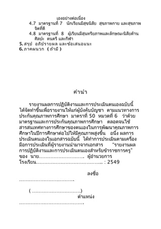 เองอย่างต่อเนื่อง
4.7 มาตรฐานที่ 7 นักเรียนมีสุขนิสัย สุขภาพกาย และสุขภาพ
จิตที่ดี
4.8 มาตรฐานที่ 8 ผู้เรียนมีสุนทรียภาพและลักษณะนิสัยด้าน
ศิลปะ ดนตรี และกีฬา
5. สรุป อภิปรายผล และข้อเสนอแนะ
6. ภาคผนวก ( ถ้ามี )
คำานำา
รายงานผลการปฏิบัติงานและการประเมินตนเองฉบับนี้
ได้จัดทำาขึ้นเพื่อรายงานให้แก่ผู้บังคับบัญชา ตามแนวทางการ
ประกันคุณภาพการศึกษา มาตราที่ 50 หมวดที่ 6 ว่าด้วย
มาตรฐานและการประกันคุณภาพการศึกษา ตลอดจนใช้
สารสนเทศทางการศึกษาของตนเองในการพัฒนาคุณภาพการ
ศึกษาในปีการศึกษาต่อไปให้มีคุณภาพสูงขึ้น อนึ่ง ผลการ
ประเมินตนเองในเอกสารฉบับนี้ ได้ทำาการประเมินตามเครื่อง
มือการประเมินที่ผู้รายงานนำามาจากเอกสาร “รายงานผล
การปฏิบัติงานและการประเมินตนเองสำาหรับข้าราชการครู”
ของ นาย………………………. ผู้อำานวยการ
โรงเรียน………………………………….. : 2549
ลงชื่อ
…………………………….
( …………………………)
ตำาแหน่ง
………………………………….
 