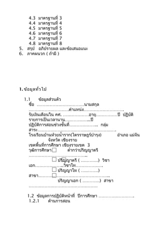 4.3 มาตรฐานที่ 3
4.4 มาตรฐานที่ 4
4.5 มาตรฐานที่ 5
4.6 มาตรฐานที่ 6
4.7 มาตรฐานที่ 7
4.8 มาตรฐานที่ 8
5. สรุป อภิปรายผล และข้อเสนอแนะ
6. ภาคผนวก ( ถ้ามี )
1. ข้อมูลทั่วไป
1.1 ข้อมูลส่วนตัว
ชื่อ ……………………………นามสกุล
……………………….ตำาแหน่ง……………………….
รับเงินเดือนใน คศ. ………………อายุ……………ปี ปฏิบัติ
รายการเป็นเวลานาน……………...ปี
ปฏิบัติการสอนช่วงชั้นที่……………….. กลุ่ม
สาระ……………………………………………….
โรงเรียนบ้านห้วยนำ้าราก(ไตรราษฎร์บำารุง) อำาเภอ แม่จัน
จังหวัด เชียงราย
เขตพื้นที่การศึกษา เชียงรายเขต 3
วุฒิการศึกษา ตำ่ากว่าปริญญาตรี
…………………………………..
ปริญญาตรี ( …………) วิชา
เอก………………..วิชาโท……………….
ปริญญาโท ( …………)
สาขา…………………………………………..
ปริญญาเอก ( …………) สาขา
…………………………………………
1.2 ข้อมูลการปฏิบัติหน้าที่ ปีการศึกษา …………………….
1.2.1 ด้านการสอน
 