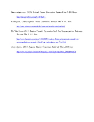 Finance.yahoo.com., (2013). Regional Finance Corporation. Retrieved Mar 3, 2013 from:
http://finance.yahoo.com/q?s=RF&ql=1
Nasdaq.com., (2013). Regional Finance Corporation. Retrieved Mar 3, 2013 from:
http://www.nasdaq.com/symbol/rf/guru-analysis/dreman#anchor5
The Wire Street., (2013). Regions Financial Corporation Stock Buy Recommendation Reiterated.
Retrieved Mar 3, 2013 from:
http://www.thestreet.com/story/11856815/1/regions-financial-corporation-stock-buy-
recommendation-reiterated-rf.html?puc=yahoo&cm_ven=YAHOO
wikinvest.com., (2012). Regional Finance Corporation. Retrieved Mar 3, 2013 from:
http://www.wikinvest.com/stock/Regions_Financial_Corporation_(RF)/Data/P:B
 