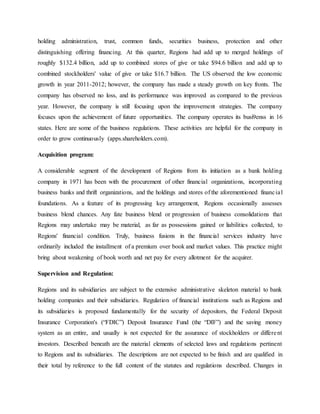 holding administration, trust, common funds, securities business, protection and other
distinguishing offering financing. At this quarter, Regions had add up to merged holdings of
roughly $132.4 billion, add up to combined stores of give or take $94.6 billion and add up to
combined stockholders' value of give or take $16.7 billion. The US observed the low economic
growth in year 2011-2012; however, the company has made a steady growth on key fronts. The
company has observed no loss, and its performance was improved as compared to the previous
year. However, the company is still focusing upon the improvement strategies. The company
focuses upon the achievement of future opportunities. The company operates its busi9enss in 16
states. Here are some of the business regulations. These activities are helpful for the company in
order to grow continuously (apps.shareholders.com).
Acquisition program:
A considerable segment of the development of Regions from its initiation as a bank holding
company in 1971 has been with the procurement of other financial organizations, incorporating
business banks and thrift organizations, and the holdings and stores of the aforementioned financial
foundations. As a feature of its progressing key arrangement, Regions occasionally assesses
business blend chances. Any fate business blend or progression of business consolidations that
Regions may undertake may be material, as far as possessions gained or liabilities collected, to
Regions' financial condition. Truly, business fusions in the financial services industry have
ordinarily included the installment of a premium over book and market values. This practice might
bring about weakening of book worth and net pay for every allotment for the acquirer.
Supervision and Regulation:
Regions and its subsidiaries are subject to the extensive administrative skeleton material to bank
holding companies and their subsidiaries. Regulation of financial institutions such as Regions and
its subsidiaries is proposed fundamentally for the security of depositors, the Federal Deposit
Insurance Corporation's (“FDIC”) Deposit Insurance Fund (the “DIF”) and the saving money
system as an entire, and usually is not expected for the assurance of stockholders or different
investors. Described beneath are the material elements of selected laws and regulations pertinent
to Regions and its subsidiaries. The descriptions are not expected to be finish and are qualified in
their total by reference to the full content of the statutes and regulations described. Changes in
 