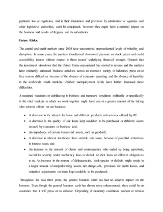 pertinent law or regulation, and in their translation and provision by administrative agencies and
other legislative authorities, can't be anticipated, however they might have a material impact on
the business and results of Regions and its subsidiaries.
Future Risks:
The capital and credit markets since 2008 have encountered unprecedented levels of volatility and
disruption. In some cases, the markets transformed downward pressure on stock prices and credit
accessibility issuers without respect to those issuers' underlying financial strength. Granted that
the investment slowdown that the United States encountered has started to reverse and the markets
have ordinarily enhanced business activities across an extensive variety of industries press on to
face serious difficulties because of the absence of consumer spending and the absence of liquidity
in the worldwide credit markets. Uplifted unemployment levels have further increased these
difficulties.
A sustained weakness or debilitating in business and monetary conditions ordinarily or specifically
in the chief markets in which we work together might have one or a greater amount of the taking
after adverse effects on our business:
 A decrease in the interest for loans and different products and services offered by RF
 A decrease in the quality of our loans kept available to be purchased or different assets
secured by consumer or business land;
 An impedance of certain immaterial assets, such as goodwill;
 A decrease in interest livelihood from variable rate loans, because of potential reductions
in interest rates; and
 An increase in the amount of clients and counterparties who ended up being reprobate,
record for security under insolvency laws or default on their loans or different obligations
to us. An increase in the amount of delinquencies, bankruptcies or defaults might result in
a larger amount of nonperforming assets, net charge-offs, provision for credit losses, and
valuation adjustments on loans kept available to be purchased.
Throughout the past three years, the general business earth has had an adverse impact on the
business. Even though the general business earth has shown some enhancement, there could be no
assurance that it will press on to enhance. Depending if monetary conditions worsen or remain
 