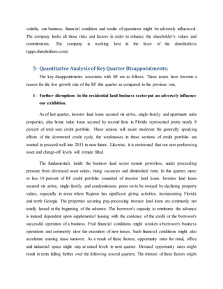 volatile, our business, financial condition and results of operations might be adversely influenced.
The company looks all those risks and factors in order to enhance the shareholder’s values and
commitments. The company is working best in the favor of the shareholders
(apps.shareholders.com).
5- Quantitative Analysis of KeyQuarter Disappointments:
The key disappointments associates with RF are as follows. These issues have become a
reason for the low growth rate of the RF this quarter as compared to the previous one.
1- Further disruptions in the residential land business sectorput an adversely influence
our exhibition.
As of last quarter, investor land loans secured via arrive, single-family and apartment suite
properties, plus home value loans secured by second liens in Florida represented pretty nearly 8
percent of total sum credit portfolio. These actions will assist moderate the generally speaking
effects of the downward credit cycle, the weaknesses in these sections of credit portfolio are
wanted to proceed well into 2011 in near future. Likewise, it is envisioned that our non-performing
asset and charge-off levels will remain lifted.
The fundamentals inside the business land sector remain powerless, under proceeding
pressure from decreased asset values, rising vacancies and diminished rents. In this quarter, more
or less 19 percent of RF credit portfolio consisted of investor land loans. Investor land loans
secured via arrive, single-family and condominiums press on to be swayed by declining property
values, especially in areas where Regions has significant giving activities, incorporating Florida
and north Georgia. The properties securing pay-processing investor land loans are commonly not
totally leased at the beginning of the advance. The borrower's capacity to reimburse the advance
is instead dependent upon supplemental leasing with the existence of the credit or the borrower's
successful operation of a business. Frail financial conditions might weaken a borrower's business
operations and commonly slow the execution of new leases. Such financial conditions might also
accelerate existing lease turnover. As a result of these factors, opportunity rates for retail, office
and industrial space might stay at raised levels in next quarter. Elevated opportunity rates might
result in rents falling further over the following several quarters. The mixture of these factors might
 