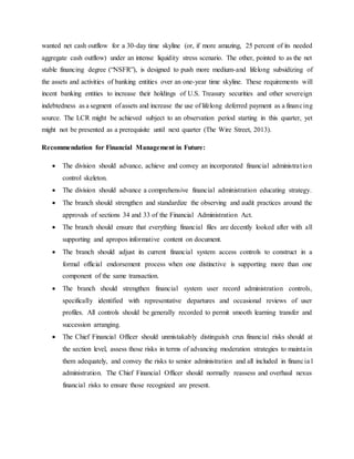 wanted net cash outflow for a 30-day time skyline (or, if more amazing, 25 percent of its needed
aggregate cash outflow) under an intense liquidity stress scenario. The other, pointed to as the net
stable financing degree (“NSFR”), is designed to push more medium-and lifelong subsidizing of
the assets and activities of banking entities over an one-year time skyline. These requirements will
incent banking entities to increase their holdings of U.S. Treasury securities and other sovereign
indebtedness as a segment of assets and increase the use of lifelong deferred payment as a financing
source. The LCR might be achieved subject to an observation period starting in this quarter, yet
might not be presented as a prerequisite until next quarter (The Wire Street, 2013).
Recommendation for Financial Management in Future:
 The division should advance, achieve and convey an incorporated financial administration
control skeleton.
 The division should advance a comprehensive financial administration educating strategy.
 The branch should strengthen and standardize the observing and audit practices around the
approvals of sections 34 and 33 of the Financial Administration Act.
 The branch should ensure that everything financial files are decently looked after with all
supporting and apropos informative content on document.
 The branch should adjust its current financial system access controls to construct in a
formal official endorsement process when one distinctive is supporting more than one
component of the same transaction.
 The branch should strengthen financial system user record administration controls,
specifically identified with representative departures and occasional reviews of user
profiles. All controls should be generally recorded to permit smooth learning transfer and
succession arranging.
 The Chief Financial Officer should unmistakably distinguish crux financial risks should at
the section level, assess those risks in terms of advancing moderation strategies to maintain
them adequately, and convey the risks to senior administration and all included in financia l
administration. The Chief Financial Officer should normally reassess and overhaul nexus
financial risks to ensure those recognized are present.
 