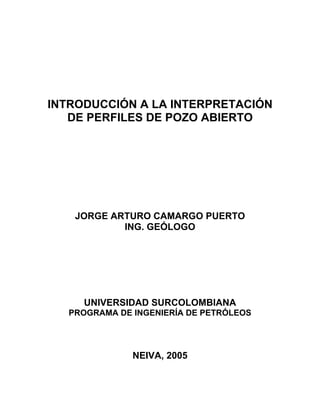 INTRODUCCIÓN A LA INTERPRETACIÓN
DE PERFILES DE POZO ABIERTO
JORGE ARTURO CAMARGO PUERTO
ING. GEÓLOGO
UNIVERSIDAD SURCOLOMBIANA
PROGRAMA DE INGENIERÍA DE PETRÓLEOS
NEIVA, 2005
 