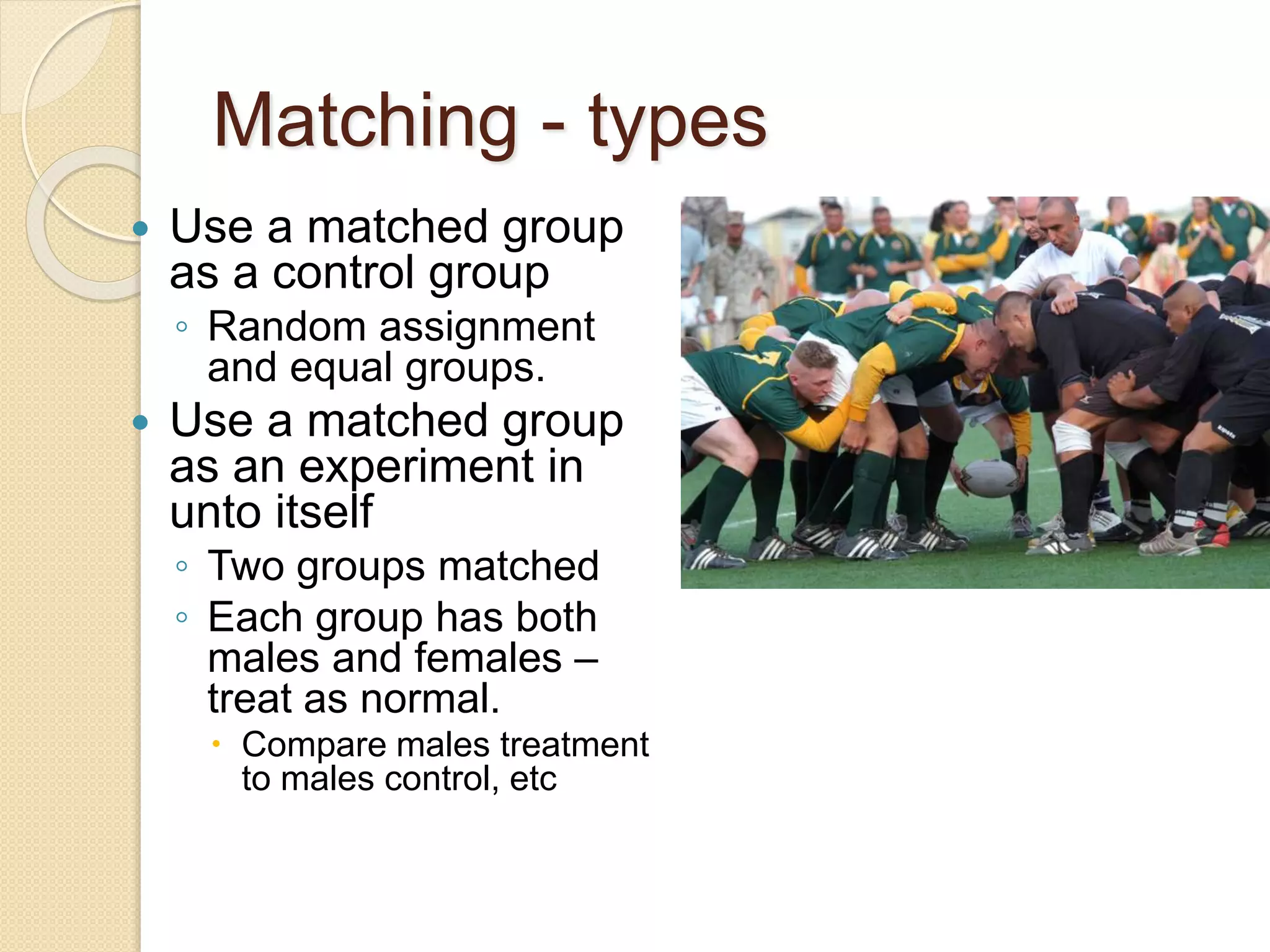 Matching - types 
 Use a matched group 
as a control group 
◦ Random assignment 
and equal groups. 
 Use a matched group 
as an experiment in 
unto itself 
◦ Two groups matched 
◦ Each group has both 
males and females – 
treat as normal. 
 Compare males treatment 
to males control, etc 
 