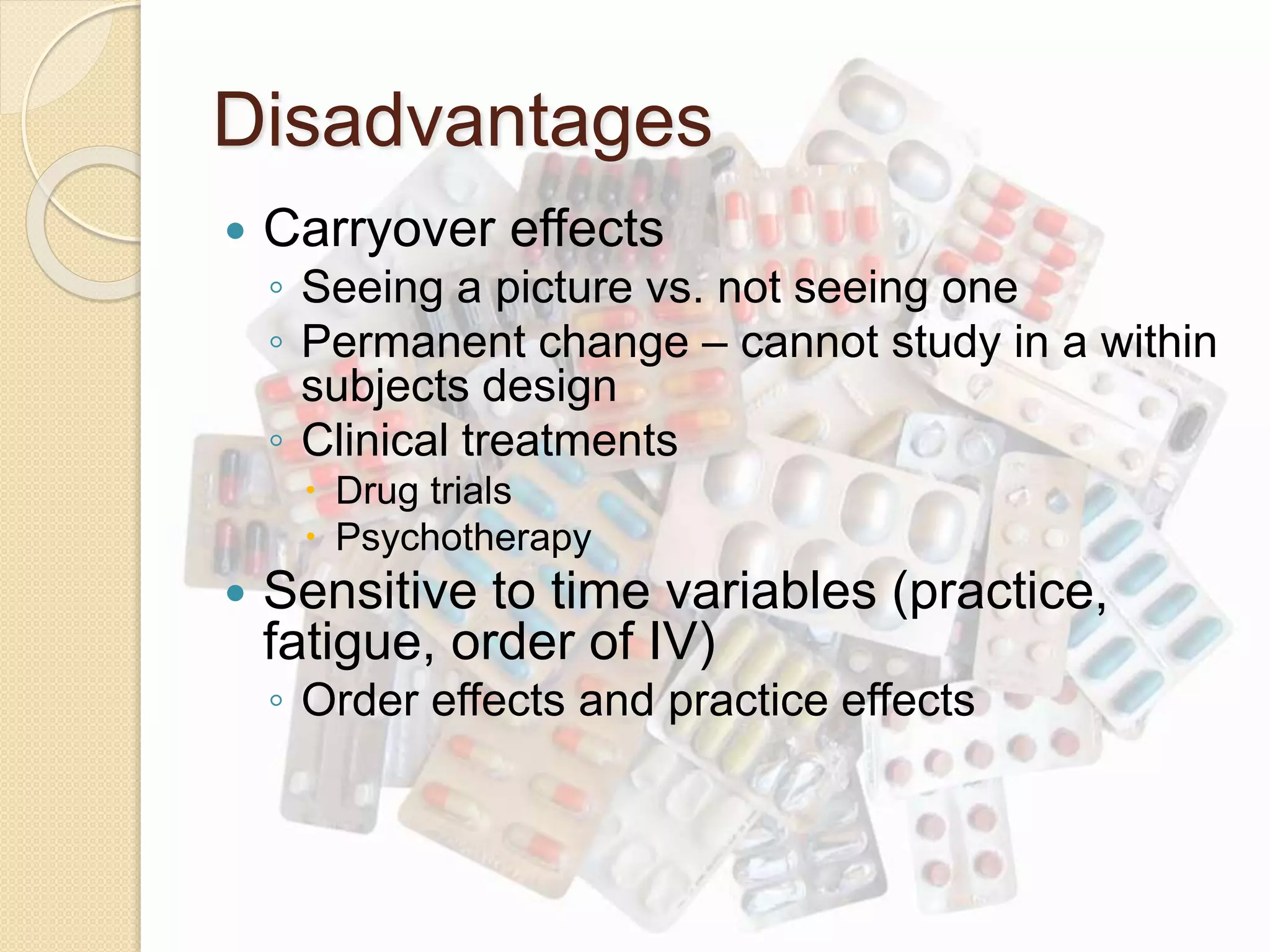 Disadvantages 
 Carryover effects 
◦ Seeing a picture vs. not seeing one 
◦ Permanent change – cannot study in a within 
subjects design 
◦ Clinical treatments 
 Drug trials 
 Psychotherapy 
 Sensitive to time variables (practice, 
fatigue, order of IV) 
◦ Order effects and practice effects 
 