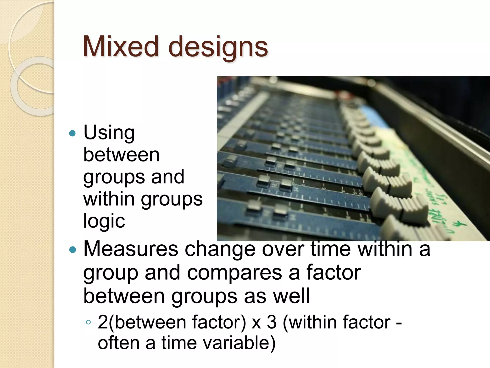 Mixed designs 
 Using 
between 
groups and 
within groups 
logic 
 Measures change over time within a 
group and compares a factor 
between groups as well 
◦ 2(between factor) x 3 (within factor - 
often a time variable) 
 
