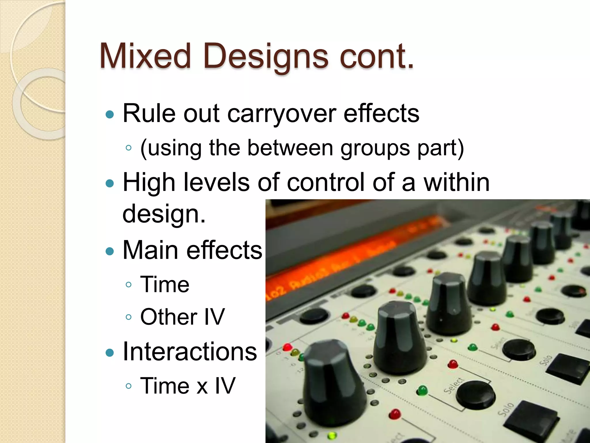 Mixed Designs cont. 
 Rule out carryover effects 
◦ (using the between groups part) 
 High levels of control of a within 
design. 
 Main effects 
◦ Time 
◦ Other IV 
 Interactions 
◦ Time x IV 
 