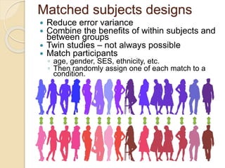 Matched subjects designs 
 Reduce error variance 
 Combine the benefits of within subjects and 
between groups 
 Twin studies – not always possible 
 Match participants 
◦ age, gender, SES, ethnicity, etc. 
◦ Then randomly assign one of each match to a 
condition. 
 