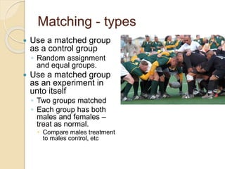 Matching - types 
 Use a matched group 
as a control group 
◦ Random assignment 
and equal groups. 
 Use a matched group 
as an experiment in 
unto itself 
◦ Two groups matched 
◦ Each group has both 
males and females – 
treat as normal. 
 Compare males treatment 
to males control, etc 
 