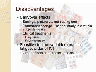 Disadvantages 
 Carryover effects 
◦ Seeing a picture vs. not seeing one 
◦ Permanent change – cannot study in a within 
subjects design 
◦ Clinical treatments 
 Drug trials 
 Psychotherapy 
 Sensitive to time variables (practice, 
fatigue, order of IV) 
◦ Order effects and practice effects 
 