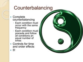 Counterbalancing 
 Complete 
counterbalancing 
◦ Each condition must 
occur with the same 
frequency 
◦ Each condition must 
precede and follow 
all conditions an 
equal number of 
times 
 Controls for time 
and order effects 
 5! 
 