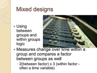 Mixed designs 
 Using 
between 
groups and 
within groups 
logic 
 Measures change over time within a 
group and compares a factor 
between groups as well 
◦ 2(between factor) x 3 (within factor - 
often a time variable) 
 