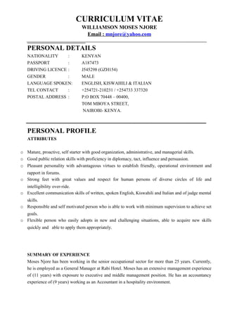 CURRICULUM VITAE
WILLIAMSON MOSES NJORE
Email : mnjore@yahoo.com
PERSONAL DETAILS
NATIONALITY : KENYAN
PASSPORT : A187473
DRIVING LICENCE : J545298 (GZH154)
GENDER : MALE
LANGUAGE SPOKEN: ENGLISH, KISWAHILI & ITALIAN
TEL CONTACT : +254721-210231 / +254733 337320
POSTAL ADDRESS : P.O BOX 70448 – 00400,
TOM MBOYA STREET,
NAIROBI- KENYA.
PERSONAL PROFILE
ATTRIBUTES
o Mature, proactive, self starter with good organization, administrative, and managerial skills.
o Good public relation skills with proficiency in diplomacy, tact, influence and persuasion.
o Pleasant personality with advantageous virtues to establish friendly, operational environment and
rapport in forums.
o Strong feet with great values and respect for human persons of diverse circles of life and
intelligibility over-ride.
o Excellent communication skills of written, spoken English, Kiswahili and Italian and of judge mental
skills.
o Responsible and self motivated person who is able to work with minimum supervision to achieve set
goals.
o Flexible person who easily adopts in new and challenging situations, able to acquire new skills
quickly and able to apply them appropriately.
SUMMARY OF EXPERIENCE
Moses Njore has been working in the senior occupational sector for more than 25 years. Currently,
he is employed as a General Manager at Rabi Hotel. Moses has an extensive management experience
of (11 years) with exposure to executive and middle management position. He has an accountancy
experience of (9 years) working as an Accountant in a hospitality environment.
 