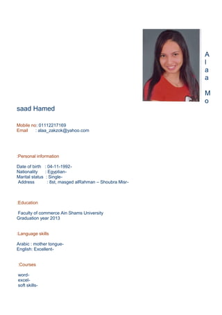 A
l
a
a
M
o
saad Hamed
Mobile no: 01112217169
Email : alaa_zakzok@yahoo.com
Personal information:
-Date of birth : 04-11-1992
-Nationality : Egyptian
-Marital status : Single
-Address : 8st, masged alRahman – Shoubra Misr
Education:
Faculty of commerce Ain Shams University
Graduation year 2013
Language skills:
-Arabic : mother tongue
-English: Excellent
Courses:
-word
-excel
-soft skills
 
