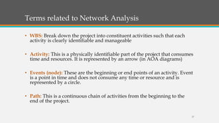 Terms related to Network Analysis
• WBS: Break down the project into constituent activities such that each
activity is clearly identifiable and manageable
• Activity: This is a physically identifiable part of the project that consumes
time and resources. It is represented by an arrow (in AOA diagrams)
• Events (node): These are the beginning or end points of an activity. Event
is a point in time and does not consume any time or resource and is
represented by a circle.
• Path: This is a continuous chain of activities from the beginning to the
end of the project.
27
 