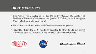 The origins of CPM
• The CPM was developed in the 1950s by Morgan R. Walker of
DuPont (Chemical Company) and James E. Kelley Jr. of Remington
Rand (Machines Manufacturer).
• It was first used in a missile-defense construction project.
• Since that time, the CPM has been adapted to other fields including
hardware and software product research and development.
6
 