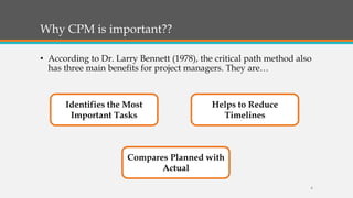 Why CPM is important??
• According to Dr. Larry Bennett (1978), the critical path method also
has three main benefits for project managers. They are…
Identifies the Most
Important Tasks
Helps to Reduce
Timelines
Compares Planned with
Actual
8
 