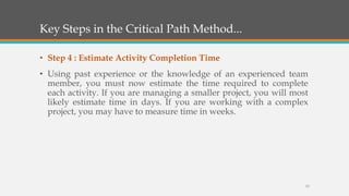 Key Steps in the Critical Path Method...
• Step 4 : Estimate Activity Completion Time
• Using past experience or the knowledge of an experienced team
member, you must now estimate the time required to complete
each activity. If you are managing a smaller project, you will most
likely estimate time in days. If you are working with a complex
project, you may have to measure time in weeks.
13
 