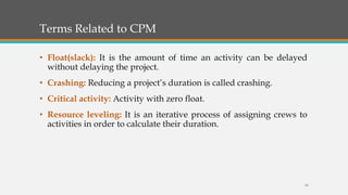 Terms Related to CPM
• Float(slack): It is the amount of time an activity can be delayed
without delaying the project.
• Crashing: Reducing a project’s duration is called crashing.
• Critical activity: Activity with zero float.
• Resource leveling: It is an iterative process of assigning crews to
activities in order to calculate their duration.
16
 