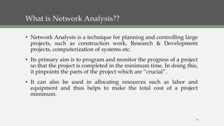 What is Network Analysis??
• Network Analysis is a technique for planning and controlling large
projects, such as construction work, Research & Development
projects, computerization of systems etc.
• Its primary aim is to program and monitor the progress of a project
so that the project is completed in the minimum time. In doing this,
it pinpoints the parts of the project which are “crucial”.
• It can also be used in allocating resources such as labor and
equipment and thus helps to make the total cost of a project
minimum.
24
 