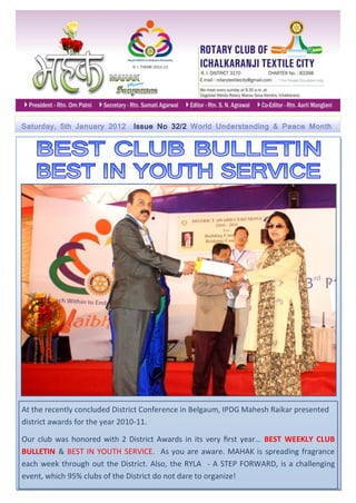 Saturday, 5th January 2012     Issue No 32/2 World Understanding & Peace Month




At the recently concluded District Conference in Belgaum, IPDG Mahesh Raikar presented
district awards for the year 2010-11.

Our club was honored with 2 District Awards in its very first year… BEST WEEKLY CLUB
BULLETIN & BEST IN YOUTH SERVICE. As you are aware. MAHAK is spreading fragrance
each week through out the District. Also, the RYLA - A STEP FORWARD, is a challenging
event, which 95% clubs of the District do not dare to organize!
 