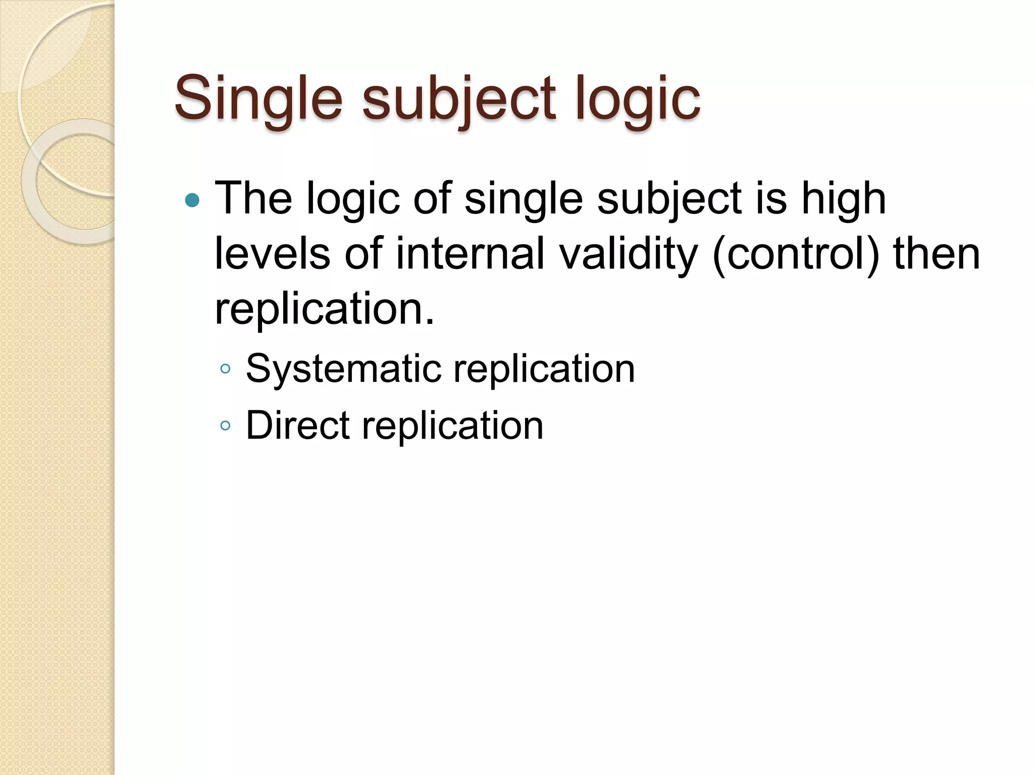 Single subject logic
The logic of single subject is high
levels of internal validity (control) then
replication.
◦ Systematic replication
◦ Direct replication