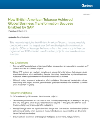 G00294357
How British American Tobacco Achieved
Global Business Transformation Success
Enabled by SAP
Published: 3 March 2016
Analyst(s): Carol Hardcastle
This research highlights how British American Tobacco has successfully
concluded one of the largest ever SAP-enabled global transformation
projects. CIOs can leverage the lessons from this case study in their own
organizations' ERP-enabled transformation projects to ensure business
success.
Key Challenges
■ Too many ERP projects have a high risk of failure because they are viewed and executed as IT
projects and not as business projects.
■ Global ERP projects are inevitably complex and substantial undertakings that require a large
investment of time, effort and funding. Despite this outlay, there is often significant business
frustration and disappointment with the eventual business outcomes.
■ Although project scope and scale act as effort multipliers, this does not translate into a linear
relationship with project duration, yet numerous global ERP rollouts have extended durations
(even more than 10 years).
Recommendations
For CIOs undertaking ERP-enabled transformation projects:
■ Secure the right business sponsorship — from planning the journey (know where you are going
and why) through to arrival at your destination and beyond — throughout the ERP life cycle
(implementation and ongoing benefits realization).
■ Manage change within the organization and always treat ERP-enabled transformation projects
as business projects, where success is measured in business outcomes that are driven and
owned by business leaders.
■ Ensure delivery excellence and recognize that speed is your friend, not your enemy.
 