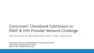 Consumers’ Checkbook Submission to
RWJF & HHS Provider Network Challenge
DESCRIPTION OF BACKGROUND, NEED, TOOL, AND PLAN
Submitted by Consumers’ CHECKBOOK/Center for the Study of Services
1625 K Street, NW, Washington, DC 20006
800-213-7283 - aduff@cssresearch.org
 
