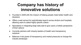 ● Founded in 2009 with the mission of helping people make better health care
decisions
● Offers a web service for sophisticated search across doctors and hospitals,
allowing users to select highly specific criteria
● Specializes in integrating large data sets to give users a holistic perspective
of their options
● Currently partners with industry leaders of health care transparency
solutions
● Believes in the power of transparency and market pressures to change the
industry landscape
Company has history of
innovative solutions
 
