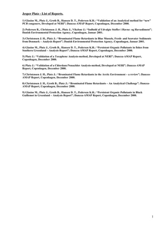Jesper Platz - List of Reports.
1) Glasius M., Platz J., Groth B., Hansen D. T., Pedersen K.R.: “Validation of an Analytical method for “new”
PCB congeners, Developed at NERI”; Dancea-AMAP Report, Copenhagen, December 2000.
2) Pedersen B., Christensen J. H., Platz J., Vikelsøe J.: “Indhold af Udvalgte Stoffer i Havne- og Havsediment”;
Danish Environmental Protection Agency, Copenhagen, Januar 2001.
3) Christensen J. H., Platz J.: “Brominated Flame Retardants in Blue Mussels, Fresh- and Seawater Sediments
from Denmark – Analysis Report”; Danish Environmental Protection Agency, Copenhagen, Januar 2001.
4) Glasius M., Platz J., Groth B., Hansen D. T., Pedersen K.R.: “Persistent Organic Pollutants in fishes from
Southern Greenland – Analysis Report”; Dancea-AMAP Report, Copenhagen, December 2000.
5) Platz J.: “Validation of a Toxaphene Analysis-method, Developed at NERI”; Dancea-AMAP Report,
Copenhagen, December 2000.
6) Platz J.: “Validation of a Chlordane/Nonachlor Analysis-method, Developed at NERI”; Dancea-AMAP
Report, Copenhagen, December 2000.
7) Christensen J. H., Platz J.: “Brominated Flame Retardants in the Arctic Environment – a review”; Dancea-
AMAP Report, Copenhagen, December 2000.
8) Christensen J. H., Groth B., Platz J.: “Brominated Flame Retardants – An Analytical Challenge”; Dancea-
AMAP Report, Copenhagen, December 2000.
9) Glasius M., Platz J., Groth B., Hansen D. T., Pedersen K.R.: “Persistent Organic Pollutants in Black
Guillemot in Greenland – Analysis Report”; Dancea-AMAP Report, Copenhagen, December 2000.
1
 