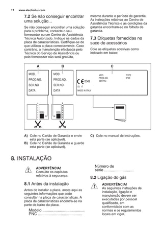 7.2 Se não conseguir encontrar
uma solução...
Se não conseguir encontrar uma solução
para o problema, contacte o seu
fornecedor ou um Centro de Assistência
Técnica Autorizado. Indique os dados da
placa de características. Certifique-se de
que utilizou a placa correctamente. Caso
contrário, a manutenção efectuada pelo
Técnico do Serviço de Assistência ou
pelo fornecedor não será gratuita,
mesmo durante o período de garantia.
As instruções relativas ao Centro de
Assistência Técnica e as condições da
garantia encontram-se no folheto da
garantia.
7.3 Etiquetas fornecidas no
saco de acessórios
Cole as etiquetas adesivas como
indicado em baixo:
MOD.
PROD.NO.
SER.NO
DATA
MOD.
PROD.NO.
SER.NO
DATA
MOD.
PROD.NO.
SER.NO.
03 IT
MADE IN ITALY
TYPE
IP20
0049
A B C
A) Cole no Cartão de Garantia e envie
esta parte (se aplicável).
B) Cole no Cartão de Garantia e guarde
esta parte (se aplicável).
C) Cole no manual de instruções.
8. INSTALAÇÃO
ADVERTÊNCIA!
Consulte os capítulos
relativos à segurança.
8.1 Antes da instalação
Antes de instalar a placa, anote aqui as
seguintes informações que pode
consultar na placa de características. A
placa de características encontra-se na
parte de baixo da placa.
Modelo .......................................
PNC .........................................
Número de
série ...........................
8.2 Ligação do gás
ADVERTÊNCIA!
As seguintes instruções de
instalação, ligação e
manutenção devem ser
executadas por pessoal
qualificado, em
conformidade com as
normas e os regulamentos
locais em vigor.
www.electrolux.com12
 