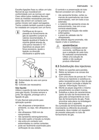 Escolha ligações fixas ou utilize um tubo
flexível de aço inoxidável em
conformidade com as normas em vigor.
Caso utilize tubos metálicos flexíveis,
tome as medidas necessárias para que
estes não entrem em contacto com
partes móveis nem sejam esmagados.
Tenha cuidado também quando a placa
for instalada em conjunto com um forno.
Certifique-se de que a
pressão do fornecimento de
gás ao aparelho cumpre os
valores recomendados. A
ligação ajustável é fixada no
suporte global através de
uma porca roscada G 1/2".
Aparafuse as peças sem
força excessiva, ajuste a
ligação na direcção
necessária e aperte tudo.
A B C
A) Extremidade do veio com porca
B) Anilha
C) Cotovelo (se necessário)
Gás líquido
Utilize o suporte de tubo de borracha
para gás líquido. Encaixe sempre a
junta. De seguida, prossiga com a
ligação do gás.
O tubo flexível está pronto para
aplicação quando:
• não ultrapassa a temperatura
ambiente, ou seja, não ultrapassa os
30 °C;
• não ultrapassa 1500 mm de
comprimento;
• não apresenta estrangulamentos;
• não está sujeito a tracção ou torção;
• não entra em contacto com
extremidades ou cantos cortantes;
• pode ser facilmente examinado para
verificação do seu estado.
O controlo e a preservação do tubo
flexível consistem em verificar se:
• não apresenta fendas, cortes ou
marcas de queimaduras nas duas
extremidades, nem em toda a sua
extensão;
• o material não apresenta sinais de
endurecimento, mas sim a sua
correcta elasticidade;
• os grampos de fixação não estão
enferrujados;
• o prazo de validade não foi
ultrapassado.
Caso detecte alguma anomalia, não
repare o tubo e substitua-o.
ADVERTÊNCIA!
Quando a instalação estiver
concluída, certifique-se de
que a vedação de cada tubo
foi realizada correctamente.
Utilize uma solução de
sabão e não qualquer
produto inflamável!
8.3 Substituição dos injectores
1. Retire os suportes para panelas.
2. Retire as tampas e as coroas dos
queimadores.
3. Com uma chave de porcas de 7 mm,
remova os injectores e substitua-os
pelos necessários para o tipo de gás
que vai utilizar (consulte a tabela no
capítulo “Informação Técnica”).
4. Monte as peças seguindo o mesmo
procedimento na ordem inversa.
5. Substitua a placa de características
(perto do tubo de fornecimento de
gás) pela correspondente ao novo
tipo de fornecimento de gás. Pode
encontrar esta placa na embalagem
fornecida com o aparelho.
Se a pressão de fornecimento de gás for
inconstante ou diferente da pressão
necessária, deve instalar um regulador
de pressão adequado no tubo de
fornecimento de gás.
PORTUGUÊS 13
 