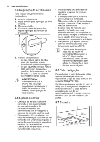 8.4 Regulação do nível mínimo
Para regular o nível mínimo dos
queimadores:
1. Acenda o queimador.
2. Rode o botão para a posição do nível
mínimo.
3. Remova o botão.
4. Com uma chave de fendas fina,
regule a posição do parafuso de
bypass (A).
A
5. Se fizer uma alteração:
• de gás natural G20 a 20 mbar
para gás liquefeito, aperte
totalmente o parafuso de bypass.
• de gás liquefeito para gás natural
G20 a 20 mbar, desaperte o
parafuso de bypass cerca de 1/4
de volta (1/2 volta no caso do
queimador de coroa tripla).
ADVERTÊNCIA!
Certifique-se de que a
chama não se apaga
quando roda rapidamente o
botão da posição do nível
máximo para a posição do
nível mínimo.
8.5 Ligação eléctrica
• Certifique-se de que a voltagem
nominal e o tipo de alimentação
apresentados na placa de
características estão em
conformidade com a voltagem e a
potência da corrente eléctrica local.
• Este aparelho é fornecido com um
cabo de alimentação. Este tem de ser
fornecido com uma ficha adequada e
capaz de suportar a carga assinalada
na placa de características.
Certifique-se de que instala a ficha
numa tomada compatível.
• Utilize sempre uma tomada bem
instalada e à prova de choques
eléctricos.
• Certifique-se de que a ficha fica
acessível após a instalação.
• Não puxe o cabo de alimentação para
desligar o aparelho. Puxe sempre a
ficha de alimentação.
• Existe o risco de incêndio se o
aparelho for ligado com uma
extensão eléctrica, um adaptador ou
uma tomada múltipla. Certifique-se de
que a ligação à terra cumpre as
normas e os regulamentos aplicáveis.
• Não permita que alguma parte do
cabo de alimentação atinja uma
temperatura superior a 90 °C.
Certifique-se de que liga o
cabo azul do neutro no
terminal identificado com a
letra “N”. Ligue o cabo
castanho (ou preto) da fase
no terminal identificado com
a letra “L”. Mantenha o cabo
de fase sempre ligado.
8.6 Cabo de ligação
Para substituir o cabo de ligação, utilize
apenas o cabo especial ou um
equivalente. O tipo de cabo a utilizar é o
seguinte: H03V2V2-FT90.
Certifique-se de que a secção do cabo é
adequada à voltagem e à temperatura
de funcionamento. O cabo de terra
amarelo/verde tem de ser
aproximadamente 2 cm mais comprido
do que o cabo de fase castanho (ou
preto).
8.7 Encastre
min.
55 mm
min.
650 mm
560 mm
480 mm
min.
200 mm
30 mm
www.electrolux.com14
 